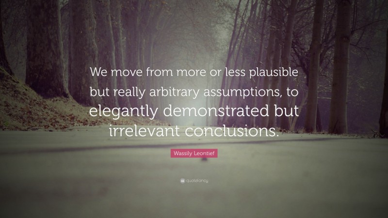 Wassily Leontief Quote: “We move from more or less plausible but really arbitrary assumptions, to elegantly demonstrated but irrelevant conclusions.”