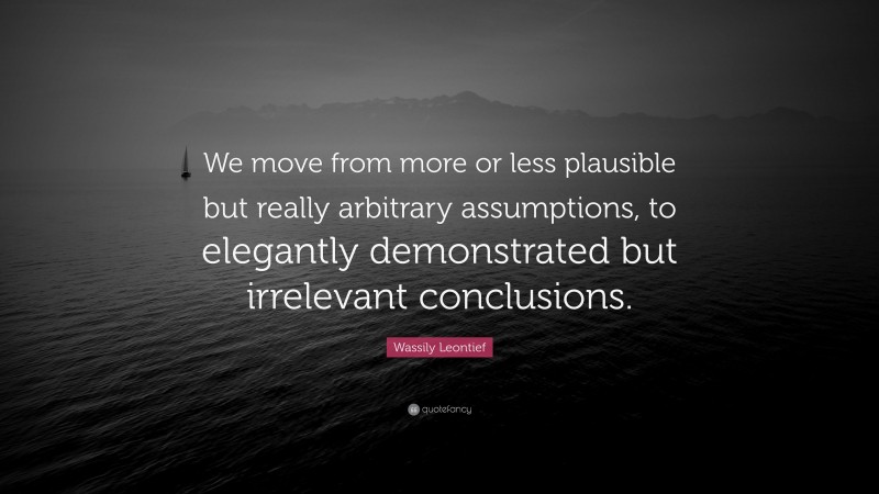Wassily Leontief Quote: “We move from more or less plausible but really arbitrary assumptions, to elegantly demonstrated but irrelevant conclusions.”