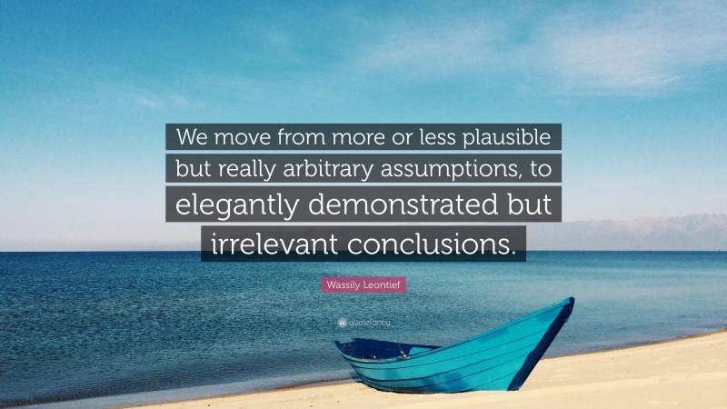 Wassily Leontief Quote: “We move from more or less plausible but really arbitrary assumptions, to elegantly demonstrated but irrelevant conclusions.”
