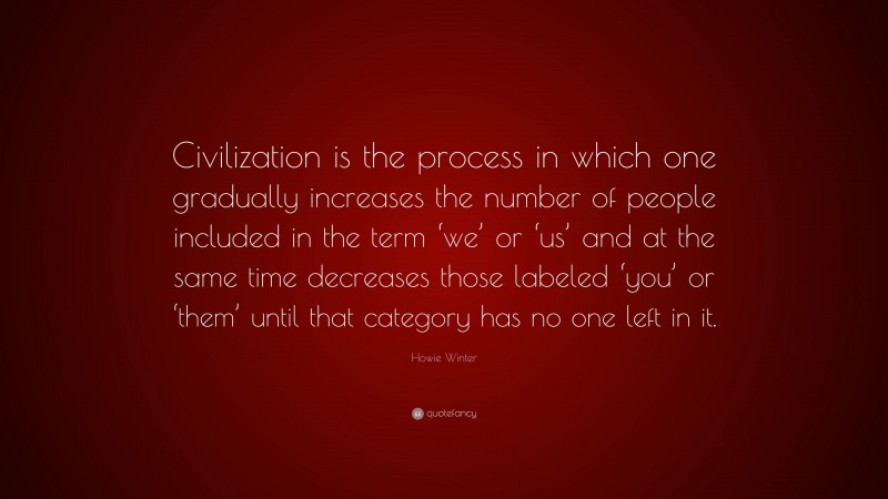 Howie Winter Quote: “Civilization is the process in which one gradually increases the number of people included in the term ‘we’ or ‘us’ and at the same time decreases those labeled ‘you’ or ‘them’ until that category has no one left in it.”