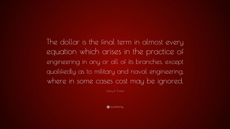 Henry R. Towne Quote: “The dollar is the final term in almost every equation which arises in the practice of engineering in any or all of its branches, except qualifiedly as to military and naval engineering, where in some cases cost may be ignored.”