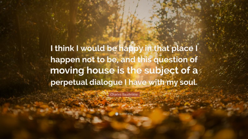 Charles Baudelaire Quote: “I think I would be happy in that place I happen not to be, and this question of moving house is the subject of a perpetual dialogue I have with my soul.”