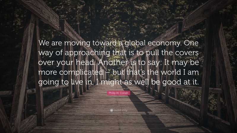 Philip M. Condit Quote: “We are moving toward a global economy. One way of approaching that is to pull the covers over your head. Another is to say: It may be more complicated – but that’s the world I am going to live in, I might as well be good at it.”