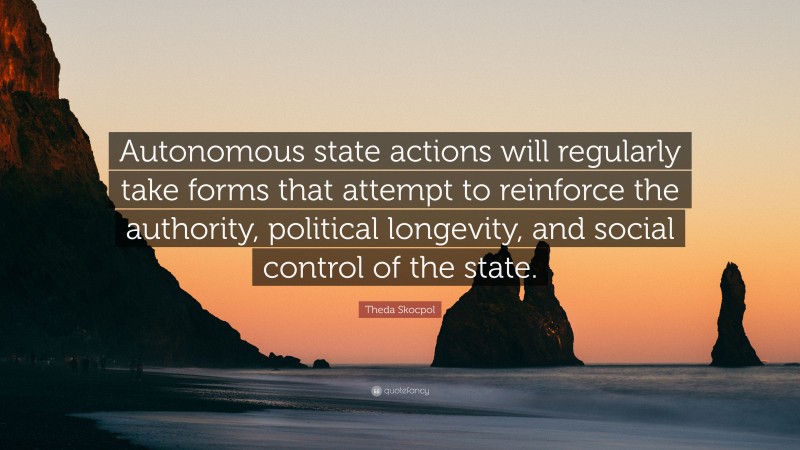Theda Skocpol Quote: “Autonomous state actions will regularly take forms that attempt to reinforce the authority, political longevity, and social control of the state.”