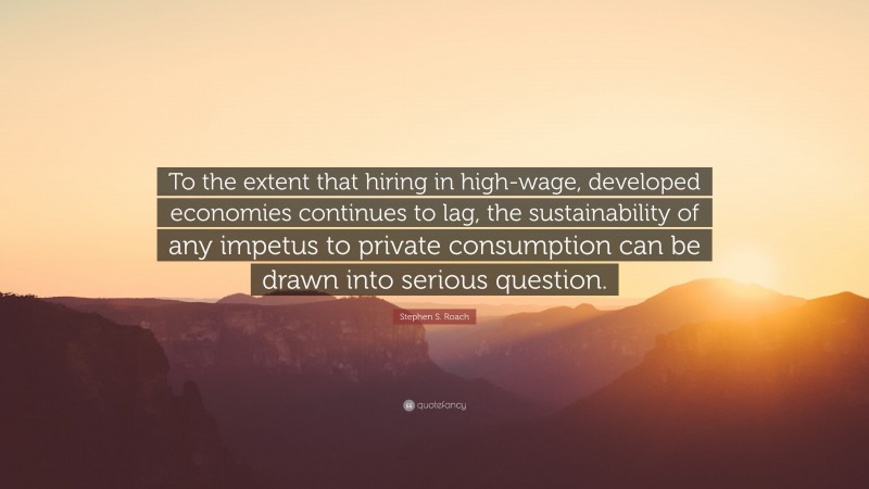 Stephen S. Roach Quote: “To the extent that hiring in high-wage, developed economies continues to lag, the sustainability of any impetus to private consumption can be drawn into serious question.”