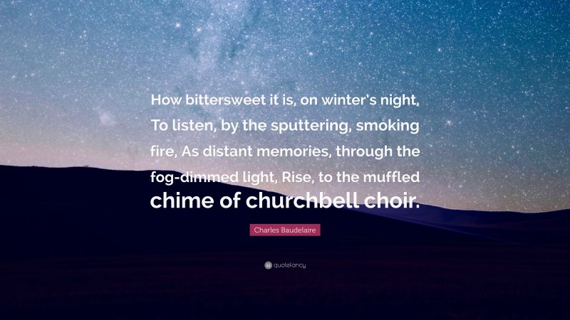 Charles Baudelaire Quote: “How bittersweet it is, on winter’s night, To listen, by the sputtering, smoking fire, As distant memories, through the fog-dimmed light, Rise, to the muffled chime of churchbell choir.”