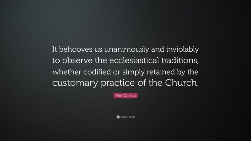 Peter Canisius Quote: “It behooves us unanimously and inviolably to observe the ecclesiastical traditions, whether codified or simply retained by the customary practice of the Church.”