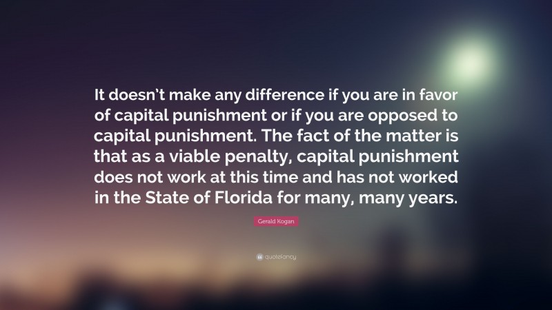 Gerald Kogan Quote: “It doesn’t make any difference if you are in favor of capital punishment or if you are opposed to capital punishment. The fact of the matter is that as a viable penalty, capital punishment does not work at this time and has not worked in the State of Florida for many, many years.”