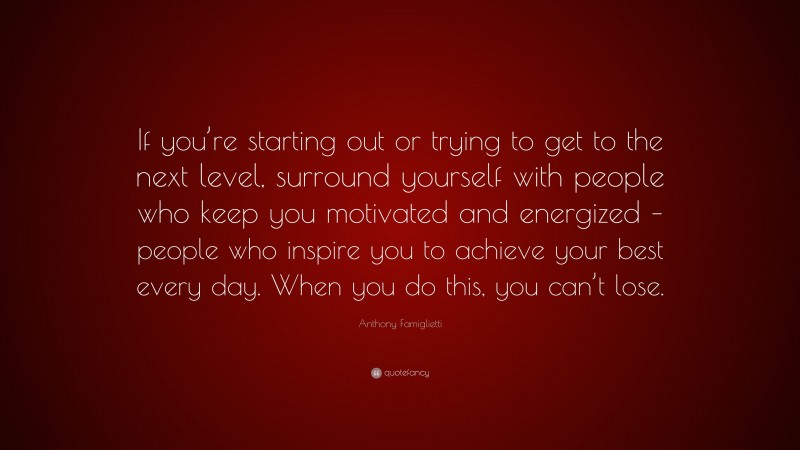 Anthony Famiglietti Quote: “If you’re starting out or trying to get to the next level, surround yourself with people who keep you motivated and energized – people who inspire you to achieve your best every day. When you do this, you can’t lose.”