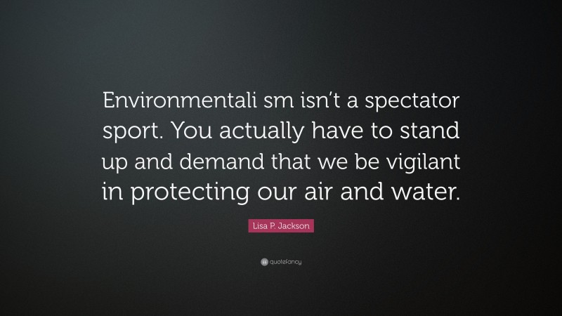 Lisa P. Jackson Quote: “Environmentali sm isn’t a spectator sport. You actually have to stand up and demand that we be vigilant in protecting our air and water.”