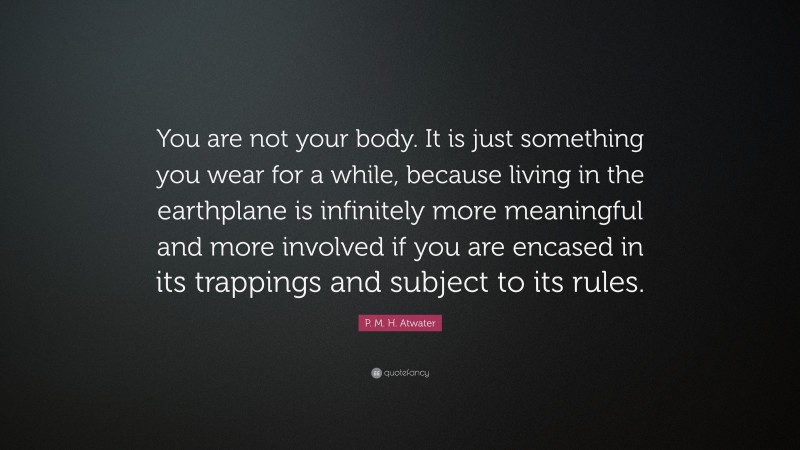 P. M. H. Atwater Quote: “You are not your body. It is just something you wear for a while, because living in the earthplane is infinitely more meaningful and more involved if you are encased in its trappings and subject to its rules.”