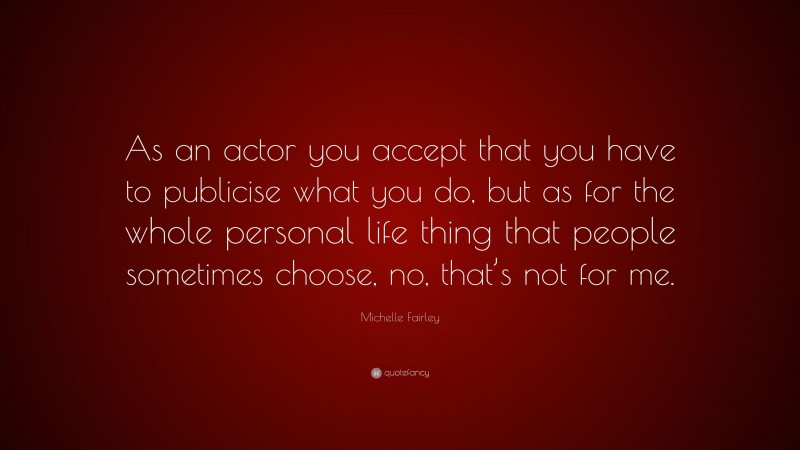 Michelle Fairley Quote: “As an actor you accept that you have to publicise what you do, but as for the whole personal life thing that people sometimes choose, no, that’s not for me.”