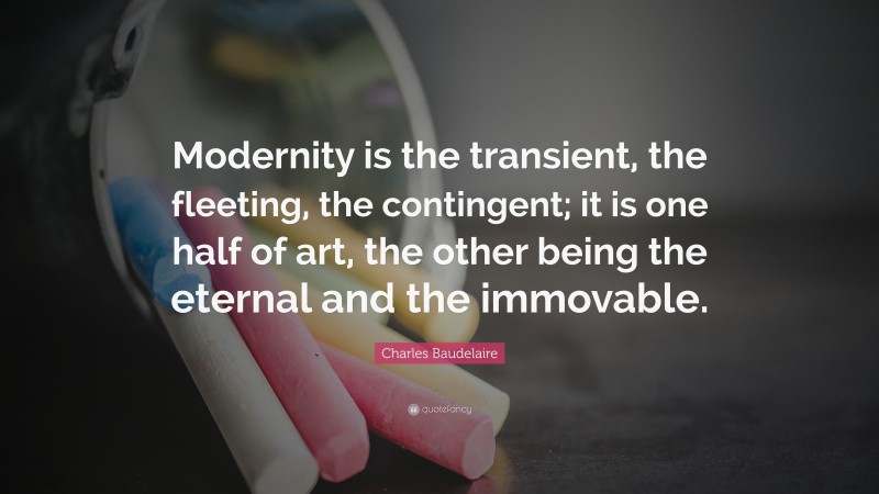 Charles Baudelaire Quote: “Modernity is the transient, the fleeting, the contingent; it is one half of art, the other being the eternal and the immovable.”