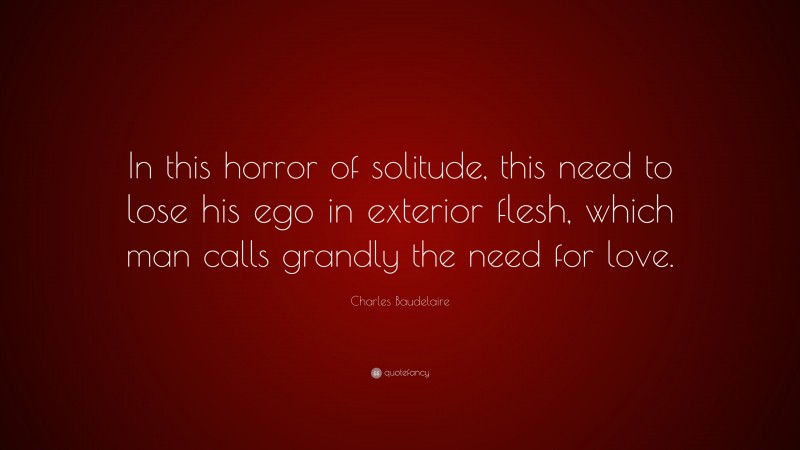Charles Baudelaire Quote: “In this horror of solitude, this need to lose his ego in exterior flesh, which man calls grandly the need for love.”