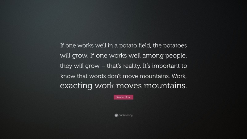 Danilo Dolci Quote: “If one works well in a potato field, the potatoes will grow. If one works well among people, they will grow – that’s reality. It’s important to know that words don’t move mountains. Work, exacting work moves mountains.”