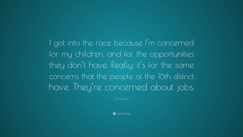 Jim Renacci Quote: “I got into the race because I’m concerned for my children, and for the opportunities they don’t have. Really, it’s for the same concerns that the people of the 16th district have. They’re concerned about jobs.”