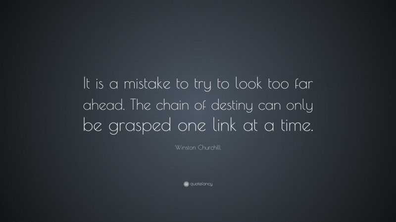 Winston Churchill Quote: “It is a mistake to try to look too far ahead. The chain of destiny can only be grasped one link at a time.”