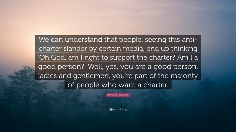 Bernard Drainville Quote: “We can understand that people, seeing this anti-charter slander by certain media, end up thinking ‘Oh God, am I right to support the charter? Am I a good person?’ Well, yes, you are a good person, ladies and gentlemen, you’re part of the majority of people who want a charter.”