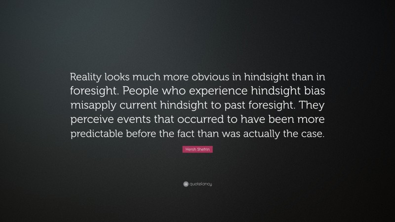 Hersh Shefrin Quote: “Reality looks much more obvious in hindsight than in foresight. People who experience hindsight bias misapply current hindsight to past foresight. They perceive events that occurred to have been more predictable before the fact than was actually the case.”