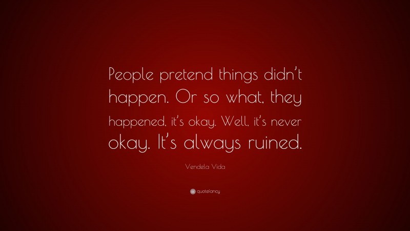 Vendela Vida Quote: “People pretend things didn’t happen. Or so what, they happened, it’s okay. Well, it’s never okay. It’s always ruined.”