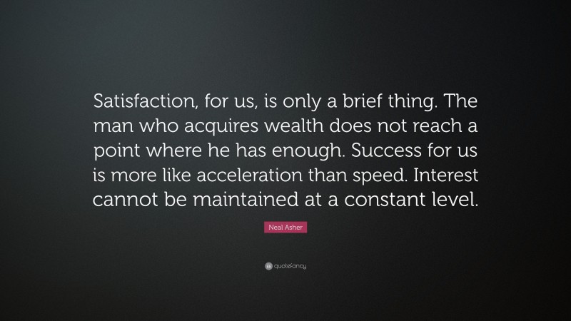 Neal Asher Quote: “Satisfaction, for us, is only a brief thing. The man who acquires wealth does not reach a point where he has enough. Success for us is more like acceleration than speed. Interest cannot be maintained at a constant level.”