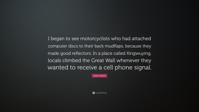 Peter Hessler Quote: “I began to see motorcyclists who had attached computer discs to their back mudflaps, because they made good reflectors. In a place called Xingwuying, locals climbed the Great Wall whenever they wanted to receive a cell phone signal.”