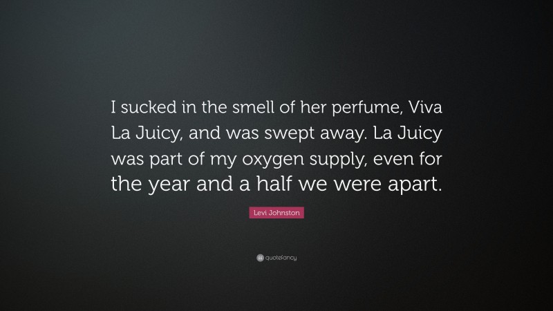 Levi Johnston Quote: “I sucked in the smell of her perfume, Viva La Juicy, and was swept away. La Juicy was part of my oxygen supply, even for the year and a half we were apart.”