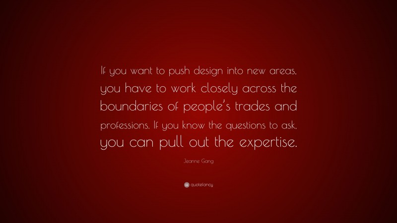 Jeanne Gang Quote: “If you want to push design into new areas, you have to work closely across the boundaries of people’s trades and professions. If you know the questions to ask, you can pull out the expertise.”