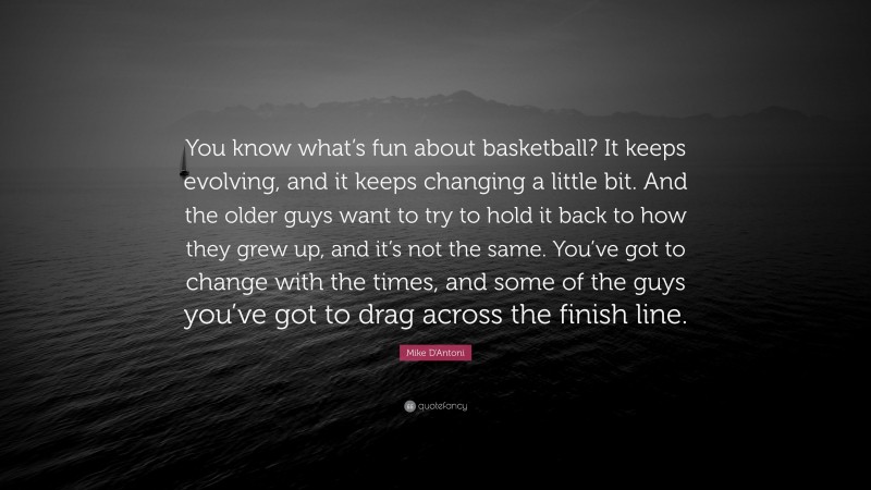 Mike D'Antoni Quote: “You know what’s fun about basketball? It keeps evolving, and it keeps changing a little bit. And the older guys want to try to hold it back to how they grew up, and it’s not the same. You’ve got to change with the times, and some of the guys you’ve got to drag across the finish line.”