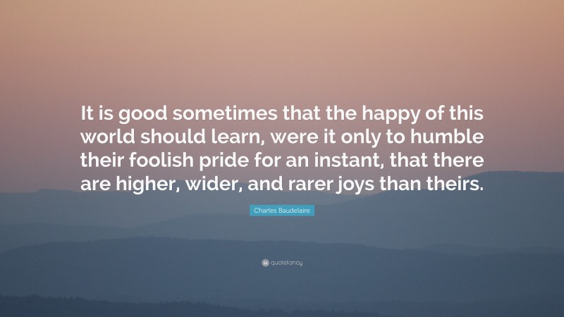 Charles Baudelaire Quote: “It is good sometimes that the happy of this world should learn, were it only to humble their foolish pride for an instant, that there are higher, wider, and rarer joys than theirs.”
