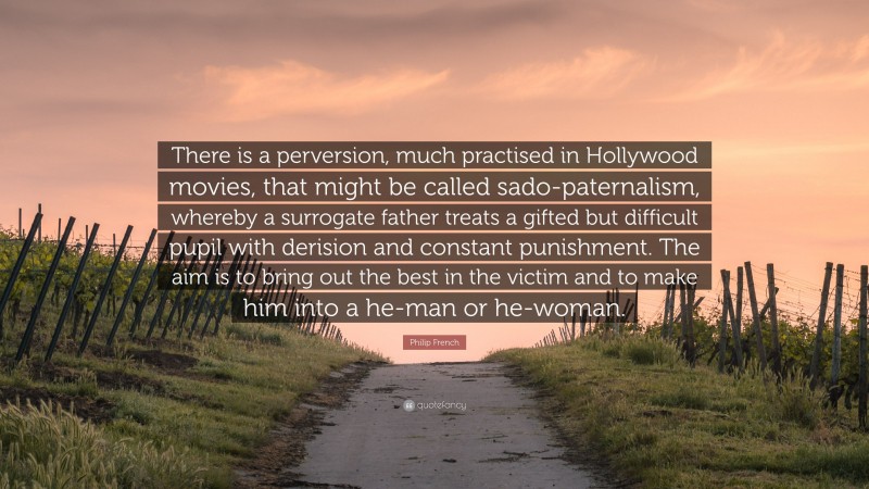 Philip French Quote: “There is a perversion, much practised in Hollywood movies, that might be called sado-paternalism, whereby a surrogate father treats a gifted but difficult pupil with derision and constant punishment. The aim is to bring out the best in the victim and to make him into a he-man or he-woman.”
