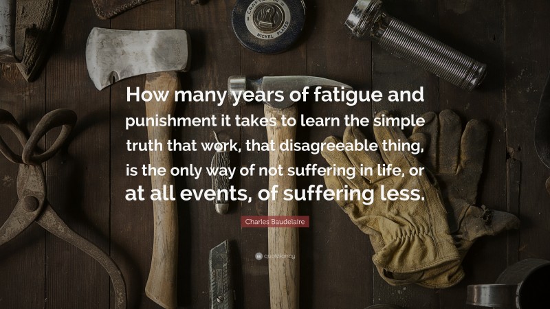 Charles Baudelaire Quote: “How many years of fatigue and punishment it takes to learn the simple truth that work, that disagreeable thing, is the only way of not suffering in life, or at all events, of suffering less.”