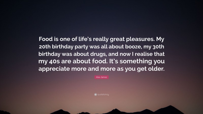 Alex James Quote: “Food is one of life’s really great pleasures. My 20th birthday party was all about booze, my 30th birthday was about drugs, and now I realise that my 40s are about food. It’s something you appreciate more and more as you get older.”
