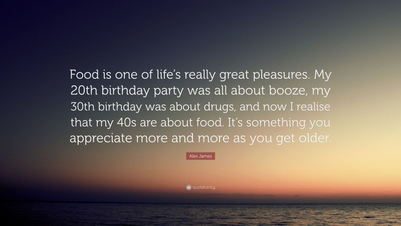 Alex James Quote: “Food is one of life’s really great pleasures. My 20th birthday party was all about booze, my 30th birthday was about drugs, and now I realise that my 40s are about food. It’s something you appreciate more and more as you get older.”
