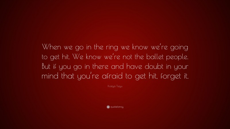 Kostya Tszyu Quote: “When we go in the ring we know we’re going to get hit. We know we’re not the ballet people. But if you go in there and have doubt in your mind that you’re afraid to get hit, forget it.”