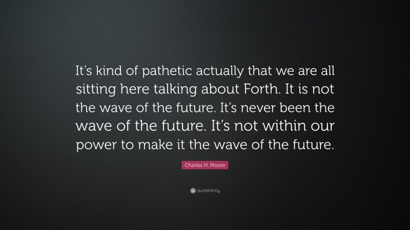 Charles H. Moore Quote: “It’s kind of pathetic actually that we are all sitting here talking about Forth. It is not the wave of the future. It’s never been the wave of the future. It’s not within our power to make it the wave of the future.”