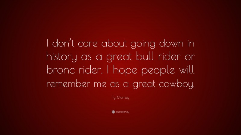 Ty Murray Quote: “I don’t care about going down in history as a great bull rider or bronc rider. I hope people will remember me as a great cowboy.”