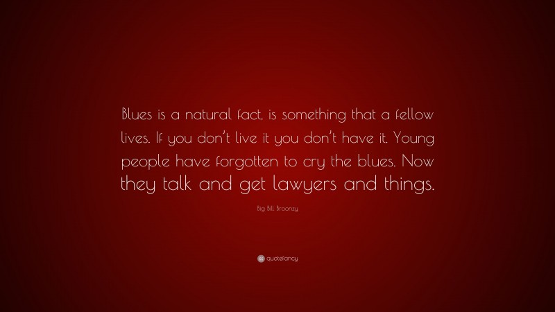 Big Bill Broonzy Quote: “Blues is a natural fact, is something that a fellow lives. If you don’t live it you don’t have it. Young people have forgotten to cry the blues. Now they talk and get lawyers and things.”