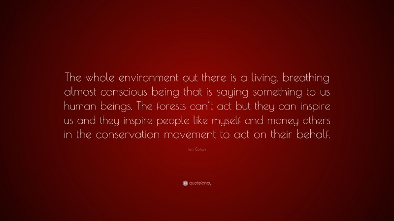 Ian Cohen Quote: “The whole environment out there is a living, breathing almost conscious being that is saying something to us human beings. The forests can’t act but they can inspire us and they inspire people like myself and money others in the conservation movement to act on their behalf.”