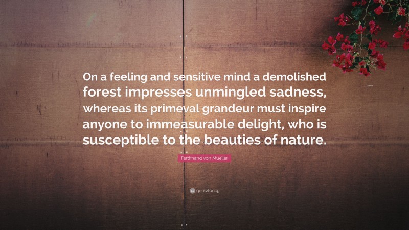Ferdinand von Mueller Quote: “On a feeling and sensitive mind a demolished forest impresses unmingled sadness, whereas its primeval grandeur must inspire anyone to immeasurable delight, who is susceptible to the beauties of nature.”