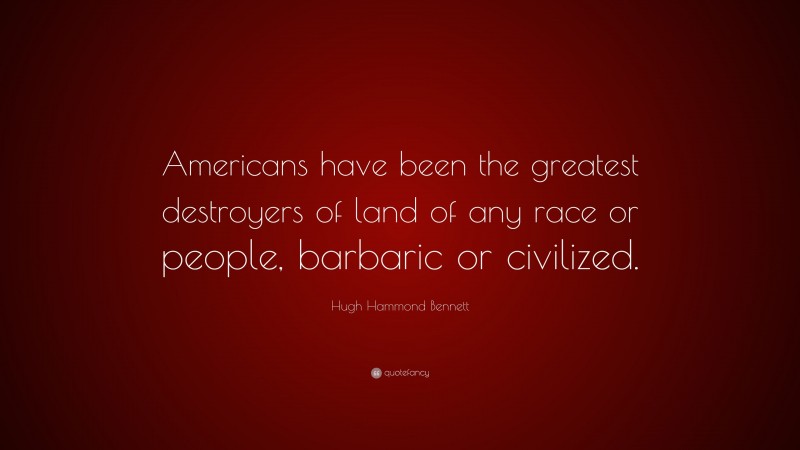 Hugh Hammond Bennett Quote: “Americans have been the greatest destroyers of land of any race or people, barbaric or civilized.”