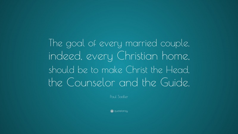 Paul Sadler Quote: “The goal of every married couple, indeed, every Christian home, should be to make Christ the Head, the Counselor and the Guide.”