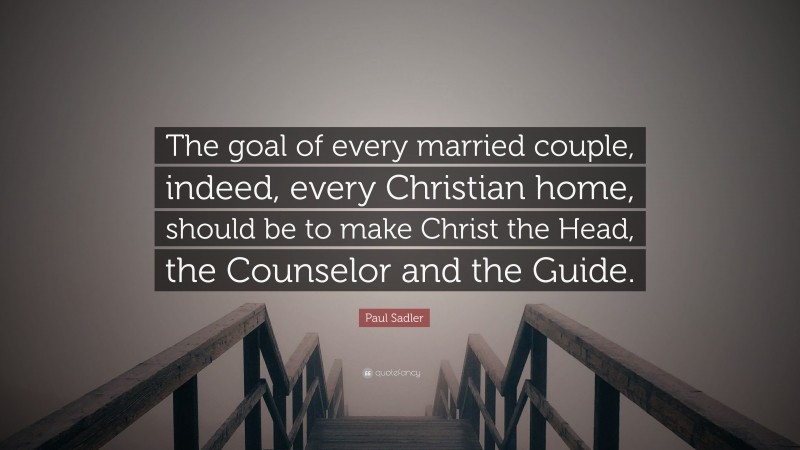 Paul Sadler Quote: “The goal of every married couple, indeed, every Christian home, should be to make Christ the Head, the Counselor and the Guide.”