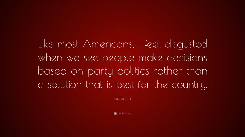 Paul Sadler Quote: “Like most Americans, I feel disgusted when we see people make decisions based on party politics rather than a solution that is best for the country.”
