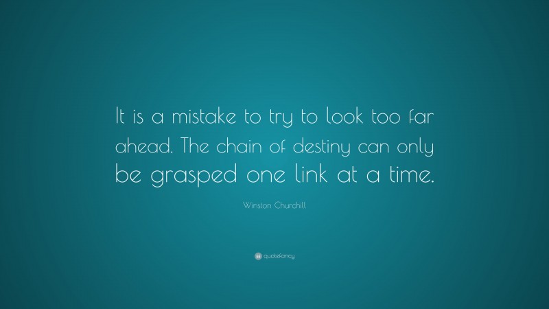 Winston Churchill Quote: “It is a mistake to try to look too far ahead. The chain of destiny can only be grasped one link at a time.”