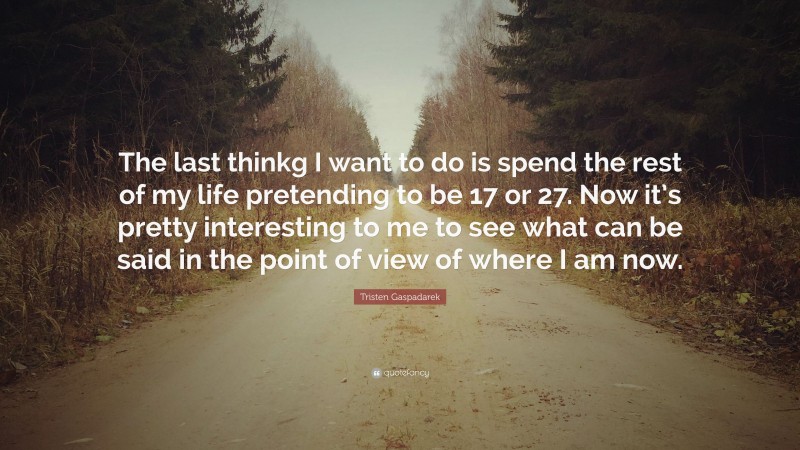 Tristen Gaspadarek Quote: “The last thinkg I want to do is spend the rest of my life pretending to be 17 or 27. Now it’s pretty interesting to me to see what can be said in the point of view of where I am now.”