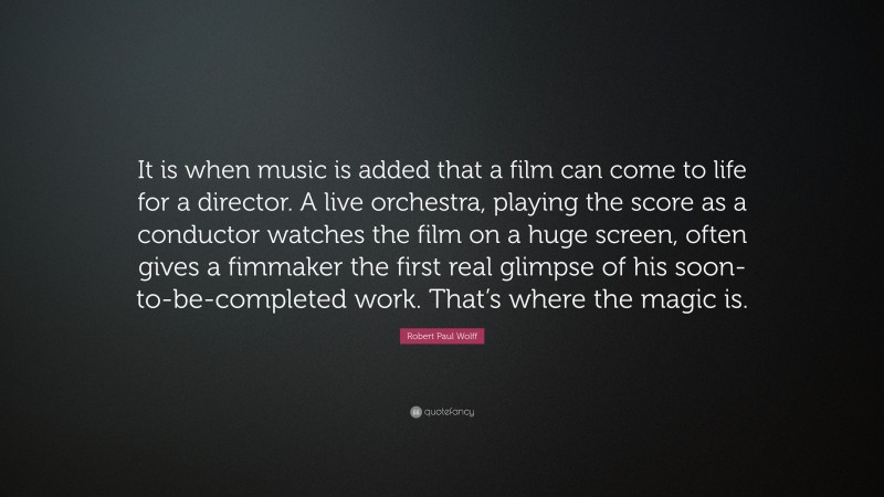 Robert Paul Wolff Quote: “It is when music is added that a film can come to life for a director. A live orchestra, playing the score as a conductor watches the film on a huge screen, often gives a fimmaker the first real glimpse of his soon-to-be-completed work. That’s where the magic is.”