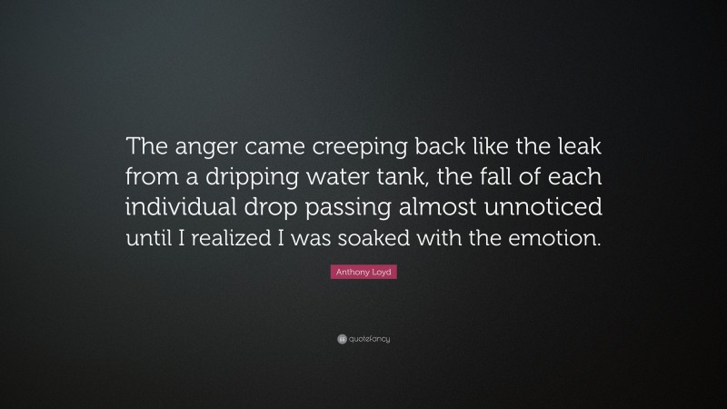 Anthony Loyd Quote: “The anger came creeping back like the leak from a dripping water tank, the fall of each individual drop passing almost unnoticed until I realized I was soaked with the emotion.”