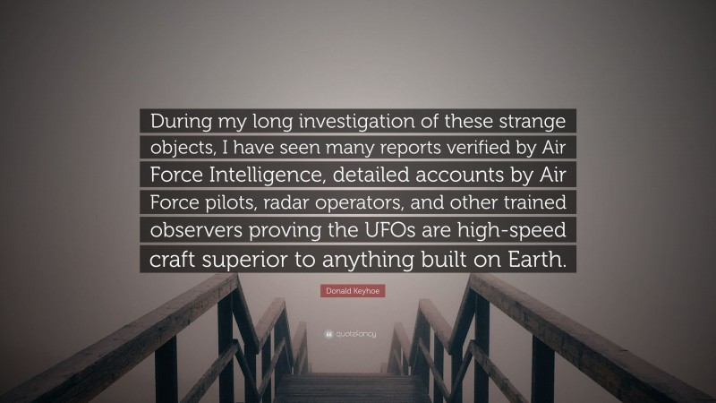 Donald Keyhoe Quote: “During my long investigation of these strange objects, I have seen many reports verified by Air Force Intelligence, detailed accounts by Air Force pilots, radar operators, and other trained observers proving the UFOs are high-speed craft superior to anything built on Earth.”