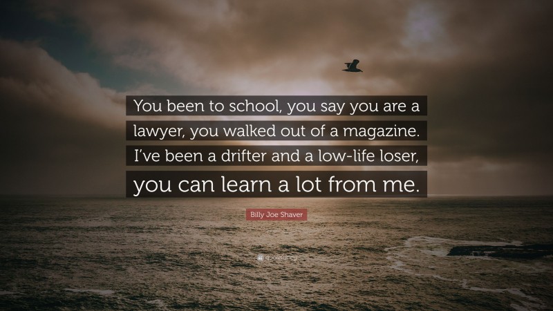 Billy Joe Shaver Quote: “You been to school, you say you are a lawyer, you walked out of a magazine. I’ve been a drifter and a low-life loser, you can learn a lot from me.”